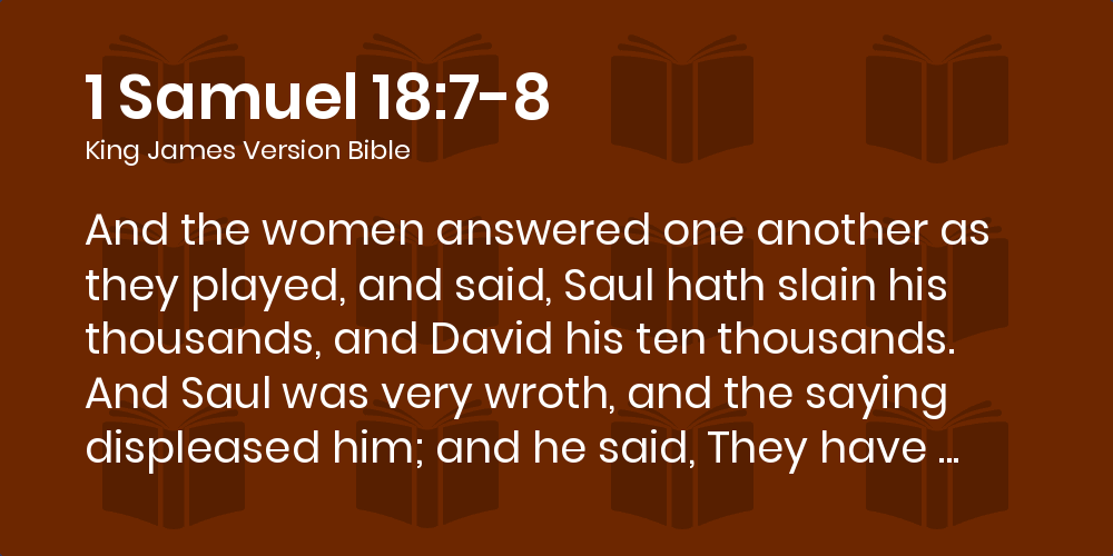 1 Samuel 18:7-8 KJV - And the women answered one another as they played,  and said, Saul hath slain his thousands, and David his ten thousands.