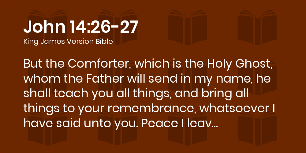 John 14:26-27 KJV - But the Comforter, which is the Holy Ghost, whom the  Father will send in my name, he shall teach you all things, and bring all  things to your