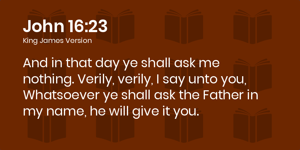 John 16 23 Kjv And In That Day Ye Shall Ask Me Nothing Verily Verily I Say Unto You Whatsoever Ye Shall Ask The Father In My Name He Will Give It You