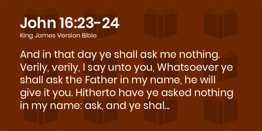 John 16 23 24 Kjv And In That Day Ye Shall Ask Me Nothing Verily Verily I Say Unto You Whatsoever Ye Shall Ask The Father In My Name He Will Give It You
