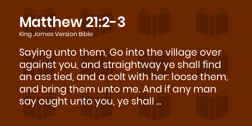 Matthew 21:2-3 KJV - Saying unto them, Go into the village over against  you, and straightway ye shall find an ass tied, and a colt with her: loose  them, and bring them